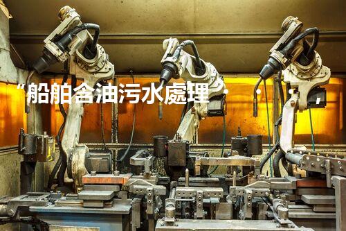 “船舶含油污水處理，綠色航行新篇章”
